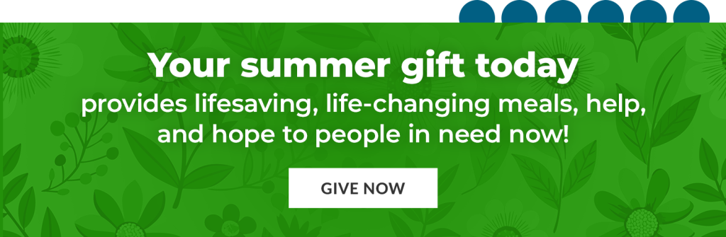 Your summer gift today provides lifesaving, life-changing meals, help, and hope to people in need now!